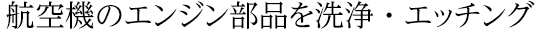 航空機のエンジン部品を洗浄・エッチング