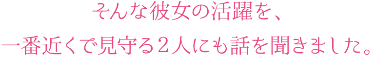 そんな彼女の活躍を、一番近くで見守る2人にも話しを聞きました。