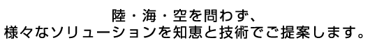 陸・海・空を問わず、様々なソリューションを知恵と技術でご提案します。