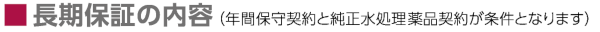 ■長期保証の内容（年間保守契約と純正水処理薬品契約が条件となります）