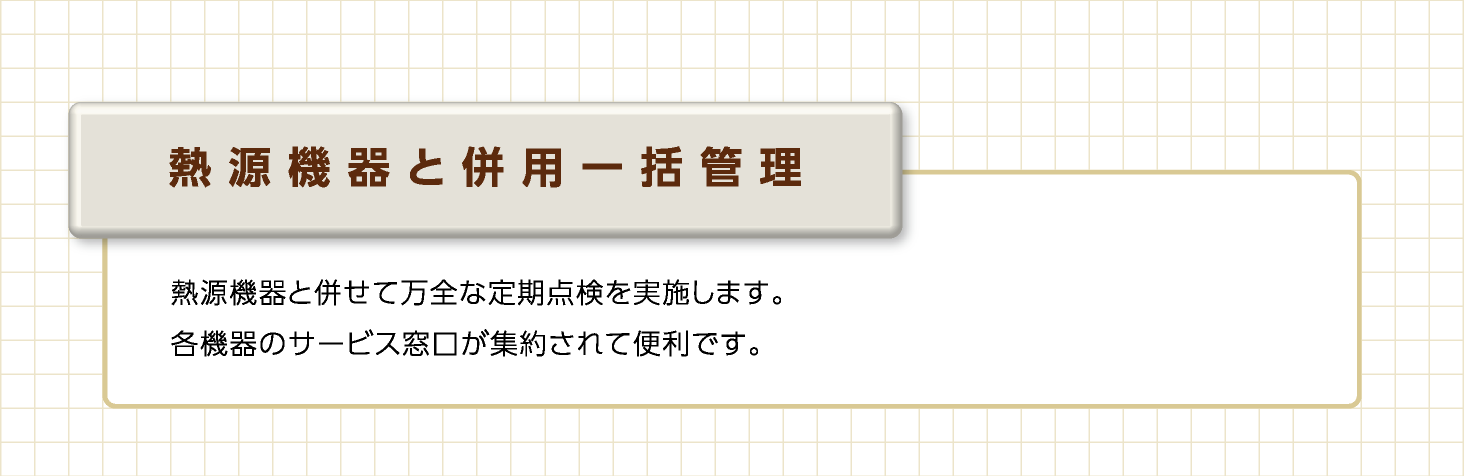 熱源機器と併用一括管理　熱源機器と併せて万全な定期点検を実施します。各機器のサービス窓口が集約されて便利です。