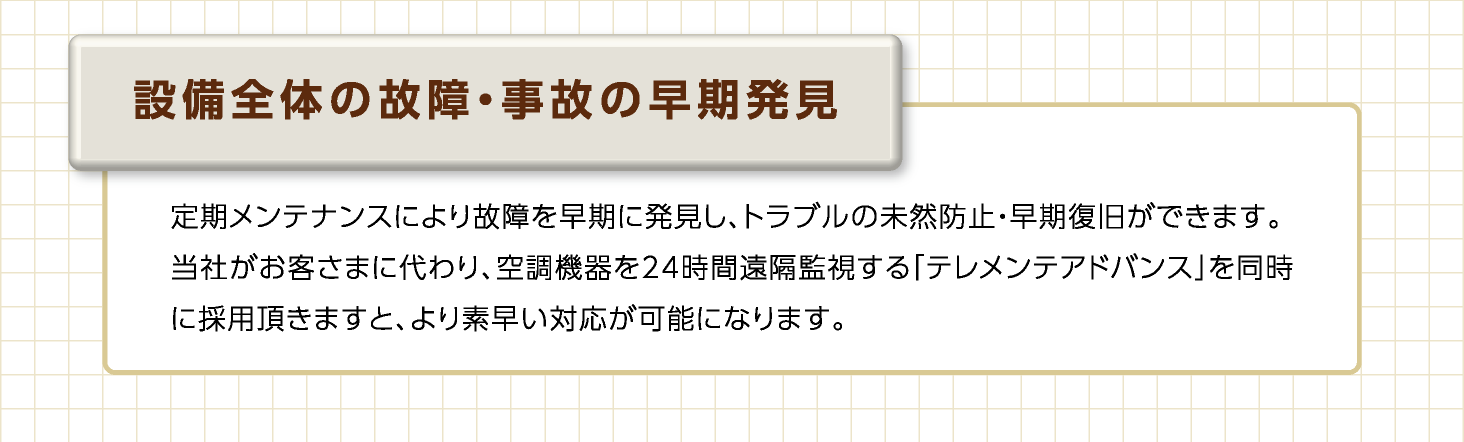 設備全体の故障・事故の早期発見　定期メンテナンスにより故障を早期発見し、トラブルの未然防止・早期復旧ができます。当社がお客さまに代わり、空調機器を24時間遠隔監視する「テレメンテアドバンス」を同時に採用頂きますと、より素早い対応が可能となります。