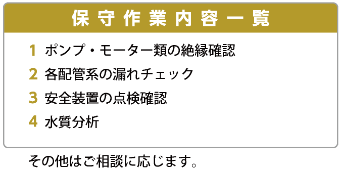 保守作業内容一覧　1　ポンプ・モーター類の絶縁確認　2　各配管系の漏れチェック　3　安全装置の点検確認　4　水質分析　その他はご相談に応じます。