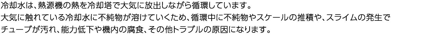 冷却水は、熱源機の熱を冷却塔で大気に放出しながら循環しています。　大気に触れている冷却水に不純物が溶けていくため、循環中に不純物やスケールの堆積や、スライムの発生でチューブが汚れ、能力低下や機内の腐食、その他トラブルの原因になります。