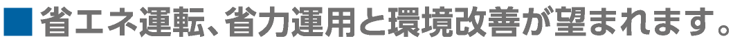 ■省エネ運転、省力運用と環境改善が望まれます。