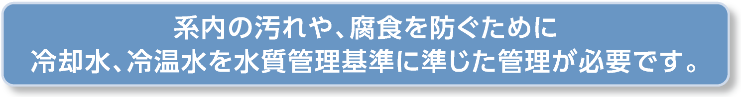 系内の汚れや、腐食を防ぐために冷却水、冷温水を水質管理基準に準じた管理が必要です。