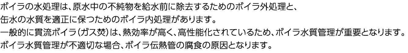 ボイラの水処理は、原水中の不純物を給水前に除去するためのボイラ外処理と、缶水の水質を適正に保つためのボイラ内処理があります。　一般的に貫流ボイラ（ガス焚）は、熱処理が高く、高性能化されているため、ボイラ水質管理が重要となります。ボイラ水質管理が不適切な場合、ボイラ伝熱管の腐食の原因となります。