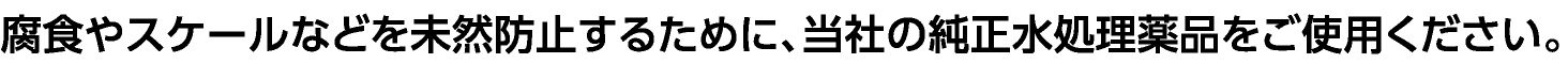 腐食やスケールなどを未然防止するために、当社の純正水処理薬品をご使用ください。