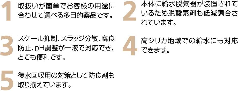 1　取扱いが簡単でお客様の用途に合わせて選べる多目的薬品です。　2　本体に給水脱気器が装着されているため脱酸素剤も低減調合されています。　3　スケール抑制、スラッジ分散、腐食防止、pH調整が一液で対応でき、とても便利です。　4　高シリカ地域での給水にも対応できます。　5　復水回収用の対策として防食剤も取り揃えています。