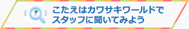 こたえはカワサキワールドのスタッフに聞いてみよう