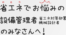 省エネでお悩みの設備管理者（省エネ対策部署機械設計者）のみなさんへ！