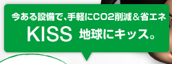 今ある設備で、手軽にCO2削減＆省エネ KISS 地球にキッス。