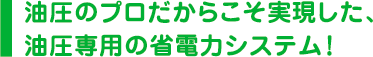 油圧のプロだからこそ実現した、油圧専用の省電力システム！