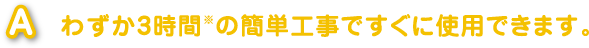 わずか3時間（※）の簡単工事ですぐに使用できます。