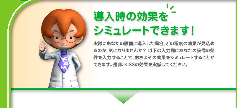 導入時の効果をシミュレートできます！実際にあなたの設備に導入した場合、どの程度の効果が見込めるのか、気になりませんか？以下の入力欄にあなたの設備の条件を入力することで、おおよその効果をシミュレートすることができます。是非、KISSの効果を実感して下さい。